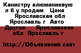 Канистру алюминиевую 20л б/у продам › Цена ­ 800 - Ярославская обл., Ярославль г. Авто » Другое   . Ярославская обл.,Ярославль г.